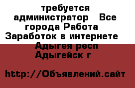 требуется администратор - Все города Работа » Заработок в интернете   . Адыгея респ.,Адыгейск г.